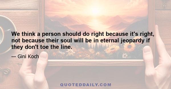 We think a person should do right because it's right, not because their soul will be in eternal jeopardy if they don't toe the line.