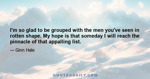 I'm so glad to be grouped with the men you've seen in rotten shape. My hope is that someday I will reach the pinnacle of that appalling list.