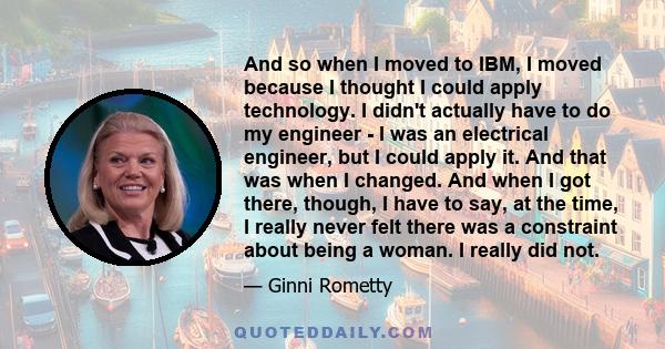 And so when I moved to IBM, I moved because I thought I could apply technology. I didn't actually have to do my engineer - I was an electrical engineer, but I could apply it. And that was when I changed. And when I got