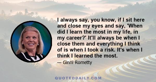 I always say, you know, if I sit here and close my eyes and say, 'When did I learn the most in my life, in my career?' It'll always be when I close them and everything I think of is when I took a risk. It's when I think 