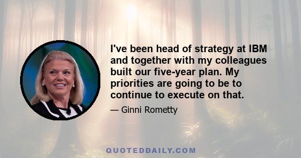 I've been head of strategy at IBM and together with my colleagues built our five-year plan. My priorities are going to be to continue to execute on that.