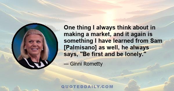 One thing I always think about in making a market, and it again is something I have learned from Sam [Palmisano] as well, he always says, Be first and be lonely.