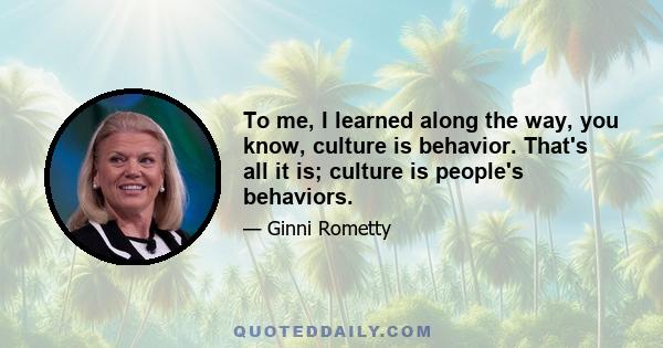 To me, I learned along the way, you know, culture is behavior. That's all it is; culture is people's behaviors.