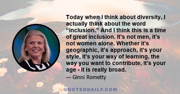 Today when I think about diversity, I actually think about the word “inclusion.” And I think this is a time of great inclusion. It’s not men, it’s not women alone. Whether it’s geographic, it’s approach, it’s your