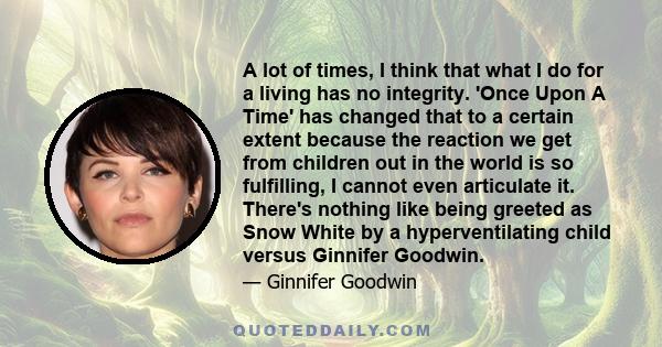 A lot of times, I think that what I do for a living has no integrity. 'Once Upon A Time' has changed that to a certain extent because the reaction we get from children out in the world is so fulfilling, I cannot even