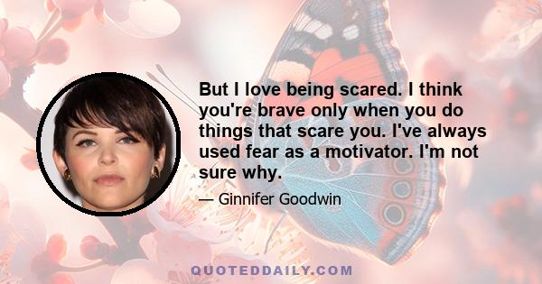 But I love being scared. I think you're brave only when you do things that scare you. I've always used fear as a motivator. I'm not sure why.