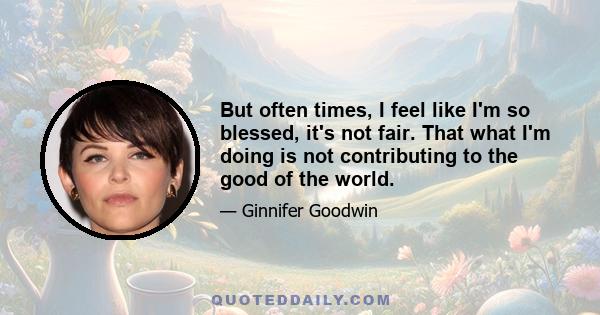 But often times, I feel like I'm so blessed, it's not fair. That what I'm doing is not contributing to the good of the world.