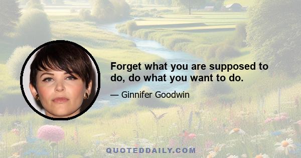 Forget what you are supposed to do, do what you want to do.