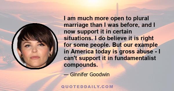 I am much more open to plural marriage than I was before, and I now support it in certain situations. I do believe it is right for some people. But our example in America today is gross abuse - I can't support it in