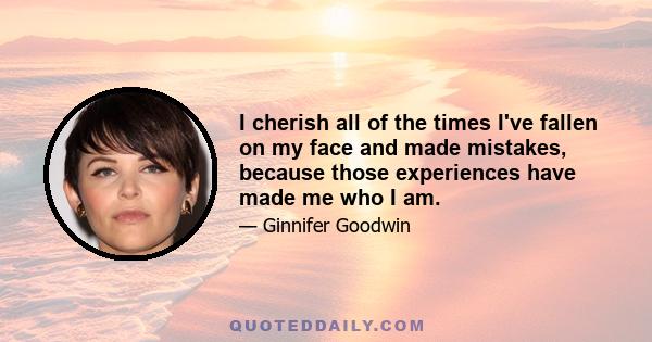 I cherish all of the times I've fallen on my face and made mistakes, because those experiences have made me who I am.