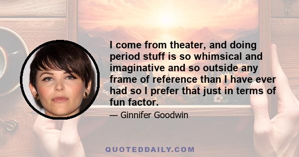 I come from theater, and doing period stuff is so whimsical and imaginative and so outside any frame of reference than I have ever had so I prefer that just in terms of fun factor.