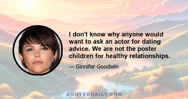 I don't know why anyone would want to ask an actor for dating advice. We are not the poster children for healthy relationships.