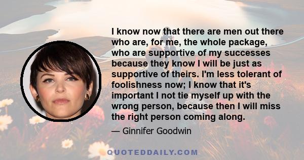 I know now that there are men out there who are, for me, the whole package, who are supportive of my successes because they know I will be just as supportive of theirs. I'm less tolerant of foolishness now; I know that