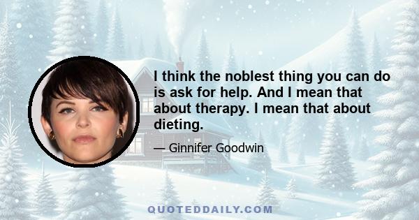 I think the noblest thing you can do is ask for help. And I mean that about therapy. I mean that about dieting.