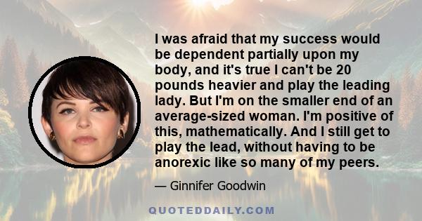 I was afraid that my success would be dependent partially upon my body, and it's true I can't be 20 pounds heavier and play the leading lady. But I'm on the smaller end of an average-sized woman. I'm positive of this,