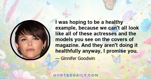 I was hoping to be a healthy example, because we can't all look like all of these actresses and the models you see on the covers of magazine. And they aren't doing it healthfully anyway, I promise you.