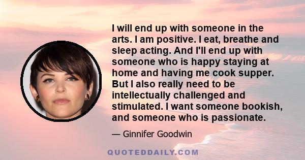 I will end up with someone in the arts. I am positive. I eat, breathe and sleep acting. And I'll end up with someone who is happy staying at home and having me cook supper. But I also really need to be intellectually