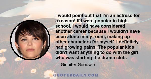 I would point out that I'm an actress for a reason! If I were popular in high school, I would have considered another career because I wouldn't have been alone in my room, making up other characters for myself. I