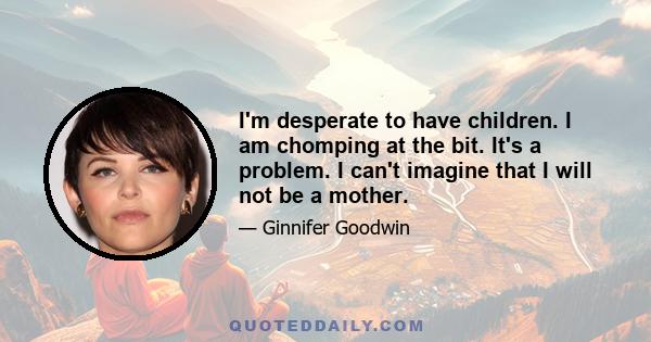 I'm desperate to have children. I am chomping at the bit. It's a problem. I can't imagine that I will not be a mother.