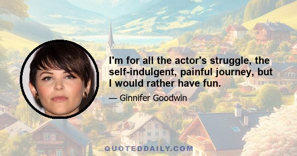 I'm for all the actor's struggle, the self-indulgent, painful journey, but I would rather have fun.