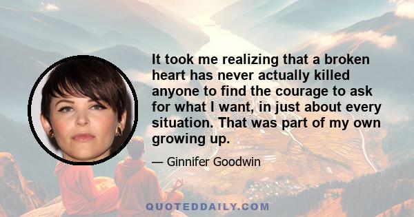 It took me realizing that a broken heart has never actually killed anyone to find the courage to ask for what I want, in just about every situation. That was part of my own growing up.