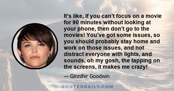 It’s like, if you can’t focus on a movie for 90 minutes without looking at your phone, then don’t go to the movies! You’ve got some issues, so you should probably stay home and work on those issues, and not distract