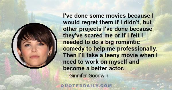 I've done some movies because I would regret them if I didn't, but other projects I've done because they've scared me or if I felt I needed to do a big romantic comedy to help me professionally. Then I'll take a teeny