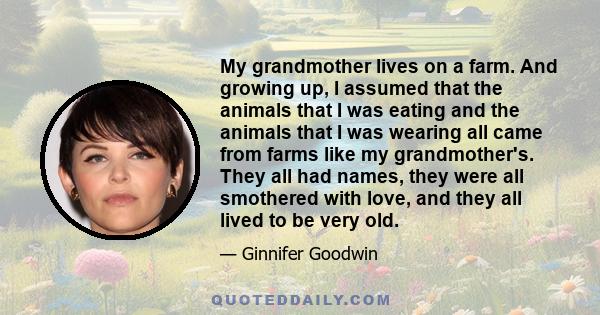 My grandmother lives on a farm. And growing up, I assumed that the animals that I was eating and the animals that I was wearing all came from farms like my grandmother's. They all had names, they were all smothered with 