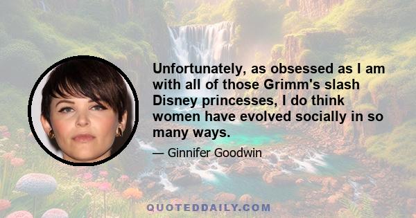 Unfortunately, as obsessed as I am with all of those Grimm's slash Disney princesses, I do think women have evolved socially in so many ways.