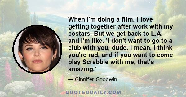 When I'm doing a film, I love getting together after work with my costars. But we get back to L.A. and I'm like, 'I don't want to go to a club with you, dude. I mean, I think you're rad, and if you want to come play