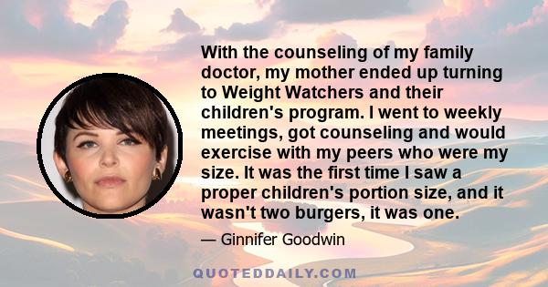 With the counseling of my family doctor, my mother ended up turning to Weight Watchers and their children's program. I went to weekly meetings, got counseling and would exercise with my peers who were my size. It was