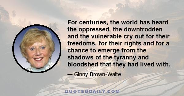 For centuries, the world has heard the oppressed, the downtrodden and the vulnerable cry out for their freedoms, for their rights and for a chance to emerge from the shadows of the tyranny and bloodshed that they had