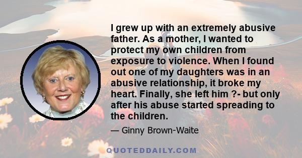 I grew up with an extremely abusive father. As a mother, I wanted to protect my own children from exposure to violence. When I found out one of my daughters was in an abusive relationship, it broke my heart. Finally,