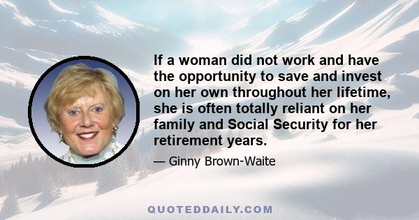 If a woman did not work and have the opportunity to save and invest on her own throughout her lifetime, she is often totally reliant on her family and Social Security for her retirement years.