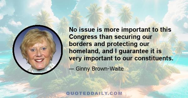 No issue is more important to this Congress than securing our borders and protecting our homeland, and I guarantee it is very important to our constituents.