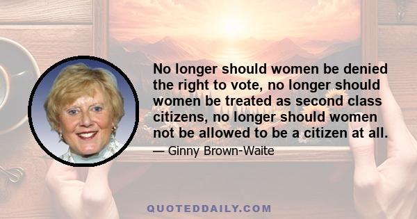 No longer should women be denied the right to vote, no longer should women be treated as second class citizens, no longer should women not be allowed to be a citizen at all.