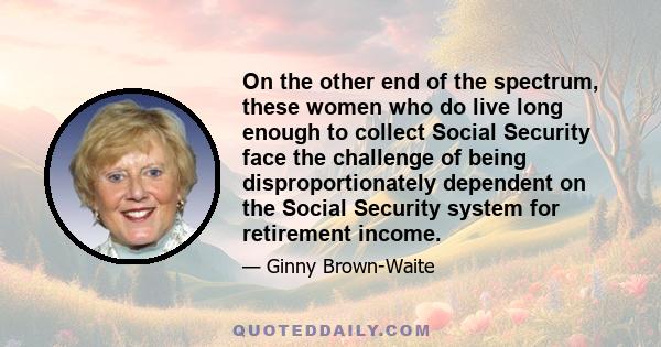 On the other end of the spectrum, these women who do live long enough to collect Social Security face the challenge of being disproportionately dependent on the Social Security system for retirement income.