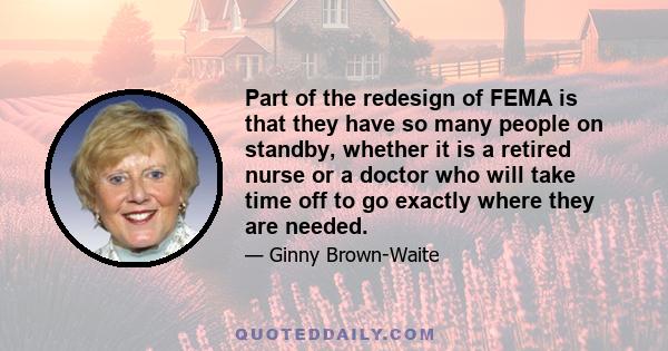 Part of the redesign of FEMA is that they have so many people on standby, whether it is a retired nurse or a doctor who will take time off to go exactly where they are needed.