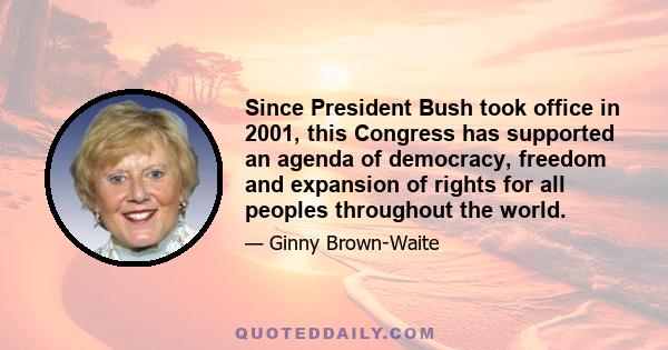 Since President Bush took office in 2001, this Congress has supported an agenda of democracy, freedom and expansion of rights for all peoples throughout the world.