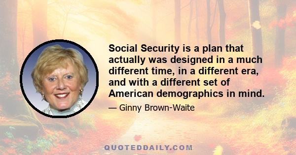 Social Security is a plan that actually was designed in a much different time, in a different era, and with a different set of American demographics in mind.