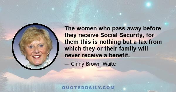 The women who pass away before they receive Social Security, for them this is nothing but a tax from which they or their family will never receive a benefit.