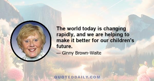 The world today is changing rapidly, and we are helping to make it better for our children's future.