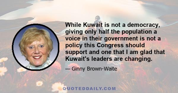 While Kuwait is not a democracy, giving only half the population a voice in their government is not a policy this Congress should support and one that I am glad that Kuwait's leaders are changing.