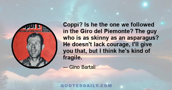 Coppi? Is he the one we followed in the Giro del Piemonte? The guy who is as skinny as an asparagus? He doesn't lack courage, I'll give you that, but I think he's kind of fragile.