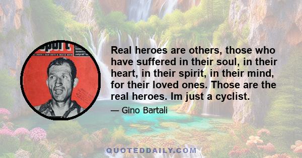 Real heroes are others, those who have suffered in their soul, in their heart, in their spirit, in their mind, for their loved ones. Those are the real heroes. Im just a cyclist.