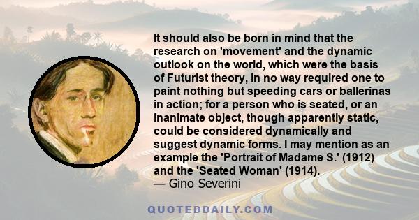 It should also be born in mind that the research on 'movement' and the dynamic outlook on the world, which were the basis of Futurist theory, in no way required one to paint nothing but speeding cars or ballerinas in