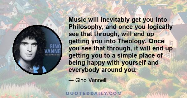 Music will inevitably get you into Philosophy, and once you logically see that through, will end up getting you into Theology. Once you see that through, it will end up getting you to a simple place of being happy with