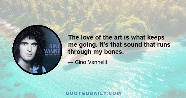 The love of the art is what keeps me going. It's that sound that runs through my bones.