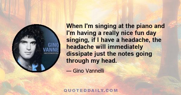 When I'm singing at the piano and I'm having a really nice fun day singing, if I have a headache, the headache will immediately dissipate just the notes going through my head.