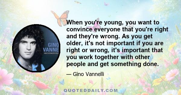 When you're young, you want to convince everyone that you're right and they're wrong. As you get older, it's not important if you are right or wrong, it's important that you work together with other people and get